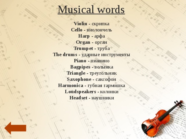 Musical words Violin - скрипка   Cello - виолончель   Harp - арфа   Organ - орган   Trumpet - труба   The drums - ударные инструменты   Piano - пианино   Bagpipes - волынка   Triangle - треугольник   Saxophone - саксофон   Harmonica - губная гармошка   Loudspeakers - колонки   Headset - наушники       Flute - флейта   Guitar - гитара   Oboe - гобой   Banjo - банджо   Accordion - аккордеон   Movements - движения   A new hit song –  новый хит   Lyrics - тексты песен   Musicians - музыканты   Band - группа   Dancers - танцоры   Clarinet - кларнет  Compere - конферансье   Overture – увертюра Conductor - дирижёр        Drum kit -  ударная установка   Backing singer - второй солист   Keys - клавиши   String - струна   Baton - дирижёрская палочка   Concert hall - концертный зал   Instruments - инструменты   Acoustic guitar - акустическая гитара          