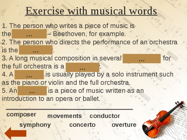 Exercise with musical words   1. The person who writes a piece of music is the  composer  – Beethoven, for example. 2. The person who directs the performance of an orchestra is the  conductor . 3. A long musical composition in several  movements  for the full orchestra is a  symphony . 4. A  concerto  is usually played by a solo instrument such as the piano or violin and the full orchestra. 5. An  overture  is a piece of music written as an introduction to an opera or ballet. … … … … … … composer movements conductor concerto overture  symphony 