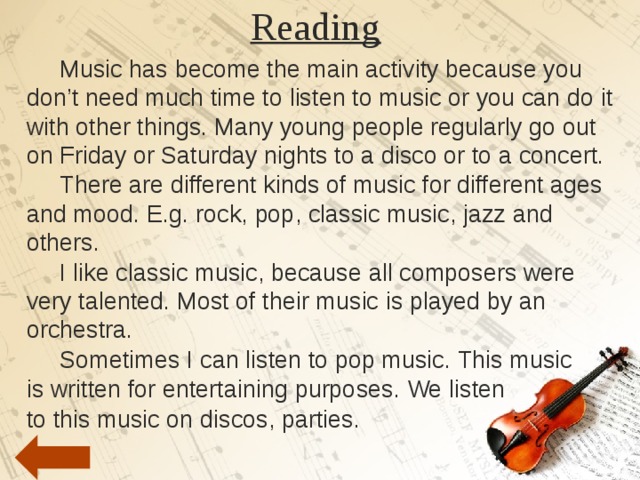 Reading    Music has become the main activity because you don’t need much time to listen to music or you can do it with other things. Many young people regularly go out on Friday or Saturday nights to a disco or to a concert.  There are different kinds of music for different ages and mood. E.g. rock, pop, classic music, jazz and others.  I like classic music, because all composers were very talented. Most of their music is played by an orchestra.  Sometimes I can listen to pop music. This music is written for entertaining purposes. We listen to this music on discos, parties. 