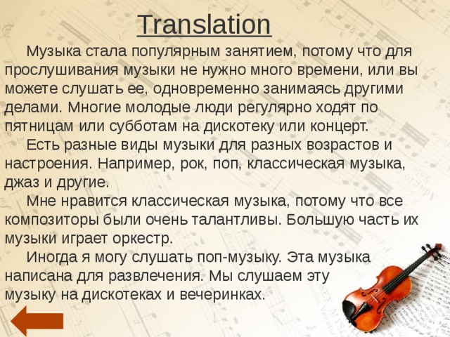 Translation  Музыка стала популярным занятием, потому что для прослушивания музыки не нужно много времени, или вы можете слушать ее, одновременно занимаясь другими делами. Многие молодые люди регулярно ходят по пятницам или субботам на дискотеку или концерт.  Есть разные виды музыки для разных возрастов и настроения. Например, рок, поп, классическая музыка, джаз и другие.  Мне нравится классическая музыка, потому что все композиторы были очень талантливы. Большую часть их музыки играет оркестр.  Иногда я могу слушать поп-музыку. Эта музыка написана для развлечения. Мы слушаем эту музыку на дискотеках и вечеринках. 