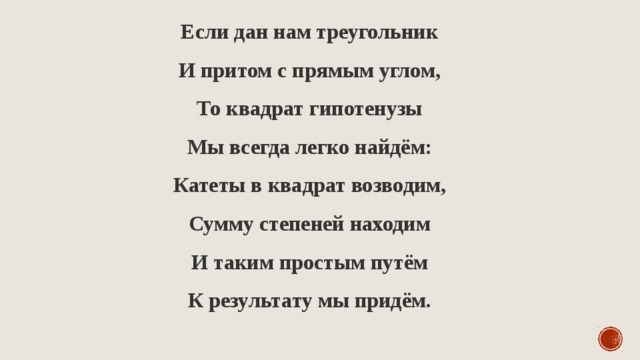 Если дан нам треугольник  И притом с прямым углом,  То квадрат гипотенузы  Мы всегда легко найдём:  Катеты в квадрат возводим,  Сумму степеней находим  И таким простым путём  К результату мы придём. 