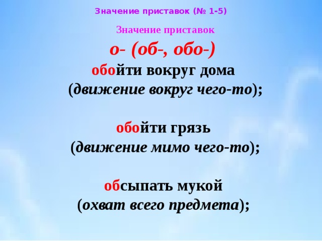 Значение приставок (№ 1-5) Значение приставок  о- (об-, обо-)   обо йти вокруг дома  ( движение вокруг чего-то );    обо йти грязь  ( движение мимо чего-то );    об сыпать мукой  ( охват всего предмета ); 