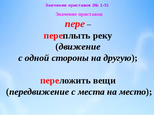 Значение приставок (№ 1-5) Значение приставок  пере –  пере плыть реку  ( движение  с одной стороны на другую );   пере ложить вещи  ( передвижение с места на место ); 