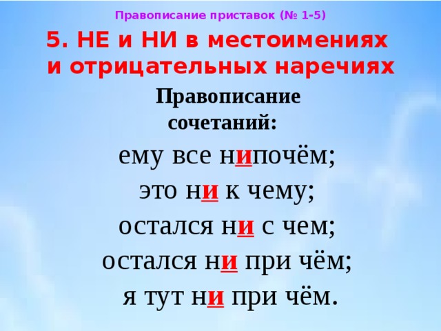 Правописание приставок (№ 1-5) 5. НЕ и НИ в местоимениях  и отрицательных наречиях Правописание  сочетаний:  ему все н и почём;  это н и к чему;  остался н и с чем;  остался н и при чём;  я тут н и при чём. 