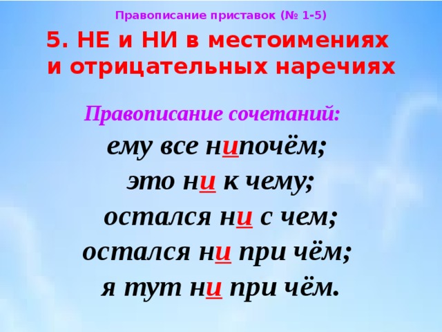 Правописание приставок (№ 1-5) 5. НЕ и НИ в местоимениях  и отрицательных наречиях Правописание сочетаний:  ему все н и почём;  это н и к чему;  остался н и с чем;  остался н и при чём;  я тут н и при чём. 