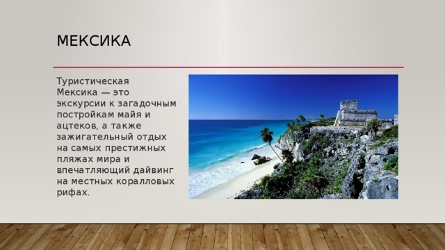 Мексика Туристическая Мексика — это экскурсии к загадочным постройкам майя и ацтеков, а также зажигательный отдых на самых престижных пляжах мира и впечатляющий дайвинг на местных коралловых рифах. Мексика — пестрая смесь испанской, индейской и карибской культур. Отдых на лучших пляжах Канкуна и Ривьера-Майя, древние памятники загадочных цивилизаций и дайвинг на острове Косумель, текила, отличная кухня и зажигательные диско  