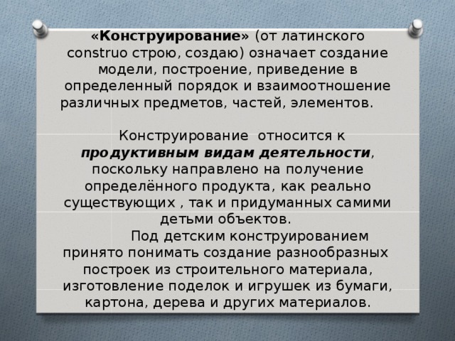 «Конструирование» (от латинского construo строю, создаю) означает создание модели, построение, приведение в определенный порядок и взаимоотношение различных предметов, частей, элементов.  Конструирование относится к продуктивным видам деятельности , поскольку направлено на получение определённого продукта,  как  реально существующих , так и придуманных самими детьми объектов.  Под детским конструированием принято понимать создание разнообразных построек из строительного материала, изготовление поделок и игрушек из бумаги, картона, дерева и других материалов. 