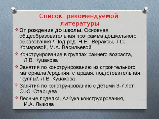 Список рекомендуемой литературы От рождения до школы. Основная общеобразовательная программа дошкольного образования / Под ред. Н.Е. Вераксы, Т.С. Комаровой, М.А. Васильевой. Конструирование в группах раннего возраста, Л.В. Куцакова Занятия по конструированию из строительного материала /средняя, старшая, подготовительная группы/, Л.В. Куцакова Занятия по конструированию с детьми 3-7 лет, О.Ю. Старцева Лесные поделки. Азбука конструирования, И.А. Лыкова 