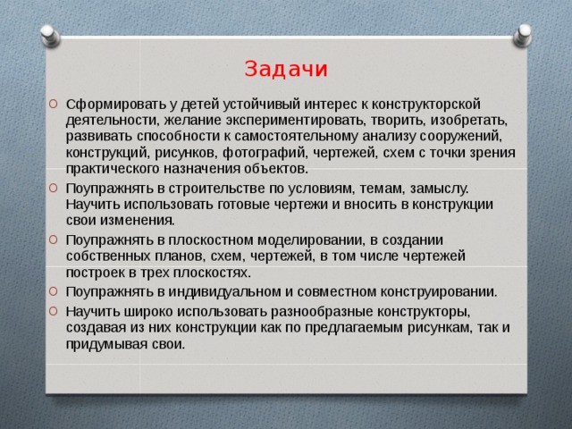 Задачи Сформировать у детей устойчивый интерес к конструкторской деятельности, желание экспериментировать, творить, изобретать, развивать способности к самостоятельному анализу сооружений, конструкций, рисунков, фотографий, чертежей, схем с точки зрения практического назначения объектов. Поупражнять в строительстве по условиям, темам, замыслу. Научить использовать готовые чертежи и вносить в конструкции свои изменения. Поупражнять в плоскостном моделировании, в создании собственных планов, схем, чертежей, в том числе чертежей построек в трех плоскостях. Поупражнять в индивидуальном и совместном конструировании. Научить широко использовать разнообразные конструкторы, создавая из них конструкции как по предлагаемым рисункам, так и придумывая свои.  