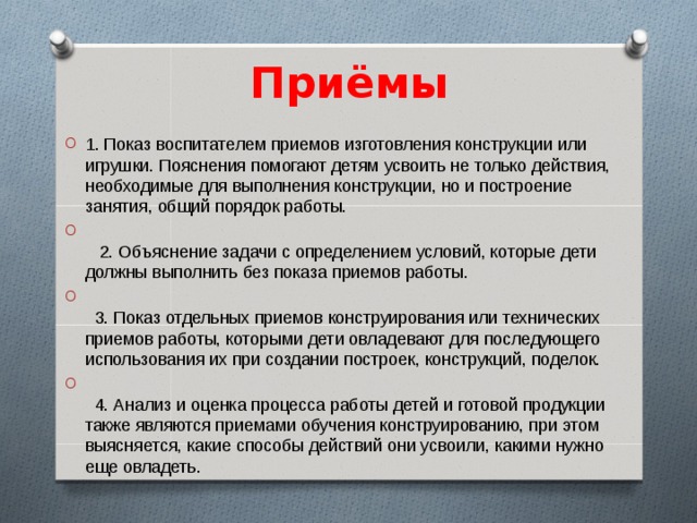 Приёмы 1. Показ воспитателем приемов изготовления конструкции или игрушки. Пояснения помогают детям усвоить не только действия, необходимые для выполнения конструкции, но и построение занятия, общий порядок работы.   2. Объяснение задачи с определением условий, которые дети должны выполнить без показа приемов работы.   3. Показ отдельных приемов конструирования или технических приемов работы, которыми дети овладевают для последующего использования их при создании построек, конструкций, поделок.   4. Анализ и оценка процесса работы детей и готовой продукции также являются приемами обучения конструированию, при этом выясняется, какие способы действий они усвоили, какими нужно еще овладеть.  