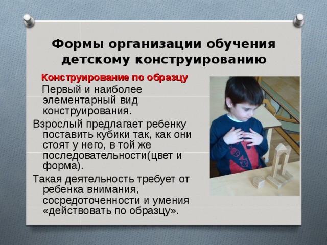 Формы организации обучения детскому конструированию Конструирование по образцу  Первый и наиболее элементарный вид конструирования. Взрослый предлагает ребенку поставить кубики так, как они стоят у него, в той же последовательности(цвет и форма). Такая деятельность требует от ребенка внимания, сосредоточенности и умения «действовать по образцу».  