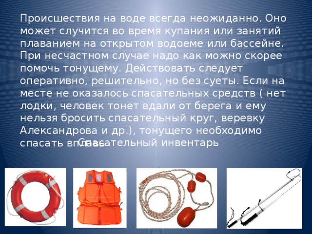 Происшествия на воде всегда неожиданно. Оно может случится во время купания или занятий плаванием на открытом водоеме или бассейне. При несчастном случае надо как можно скорее помочь тонущему. Действовать следует оперативно, решительно, но без суеты. Если на месте не оказалось спасательных средств ( нет лодки, человек тонет вдали от берега и ему нельзя бросить спасательный круг, веревку Александрова и др.), тонущего необходимо спасать вплавь Спасательный инвентарь 