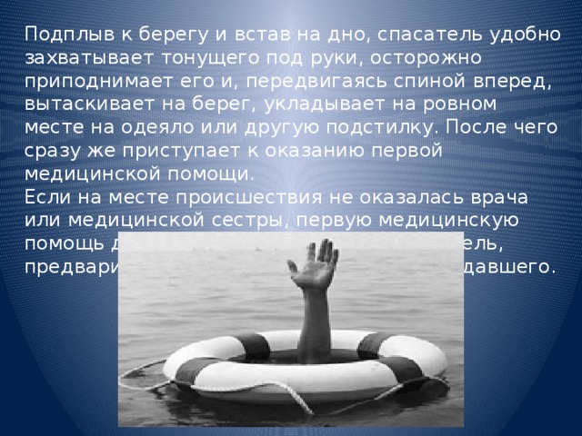 Подплыв к берегу и встав на дно, спасатель удобно захватывает тонущего под руки, осторожно приподнимает его и, передвигаясь спиной вперед, вытаскивает на берег, укладывает на ровном месте на одеяло или другую подстилку. После чего сразу же приступает к оказанию первой медицинской помощи. Если на месте происшествия не оказалась врача или медицинской сестры, первую медицинскую помощь до их прибытия оказывает спасатель, предварительно оценив состояние пострадавшего. 