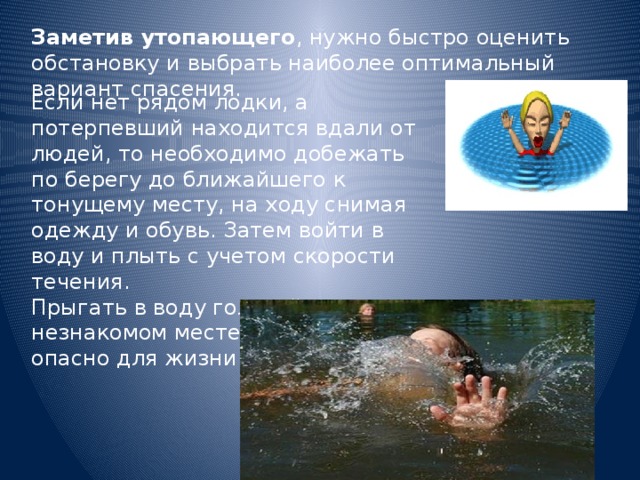 Заметив утопающего , нужно быстро оценить обстановку и выбрать наиболее оптимальный вариант спасения. Если нет рядом лодки, а потерпевший находится вдали от людей, то необходимо добежать по берегу до ближайшего к тонущему месту, на ходу снимая одежду и обувь. Затем войти в воду и плыть с учетом скорости течения. Прыгать в воду головой вниз, в незнакомом месте нельзя. Это опасно для жизни спасателя 