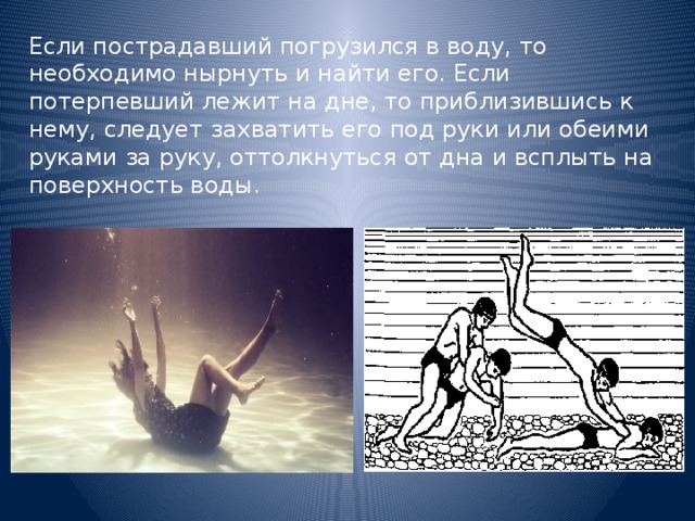 Если пострадавший погрузился в воду, то необходимо нырнуть и найти его. Если потерпевший лежит на дне, то приблизившись к нему, следует захватить его под руки или обеими руками за руку, оттолкнуться от дна и всплыть на поверхность воды. 