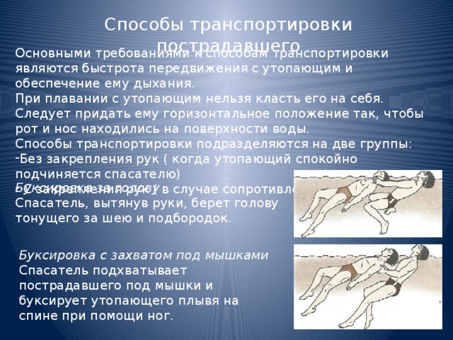 Способы транспортировки пострадавшего Основными требованиями к способам транспортировки являются быстрота передвижения с утопающим и обеспечение ему дыхания. При плавании с утопающим нельзя класть его на себя. Следует придать ему горизонтальное положение так, чтобы рот и нос находились на поверхности воды. Способы транспортировки подразделяются на две группы: Без закрепления рук ( когда утопающий спокойно подчиняется спасателю)  С закрепления рук ( в случае сопротивления утопающего) Буксировка за голову Спасатель, вытянув руки, берет голову тонущего за шею и подбородок. Буксировка с захватом под мышками Спасатель подхватывает пострадавшего под мышки и буксирует утопающего плывя на спине при помощи ног. 