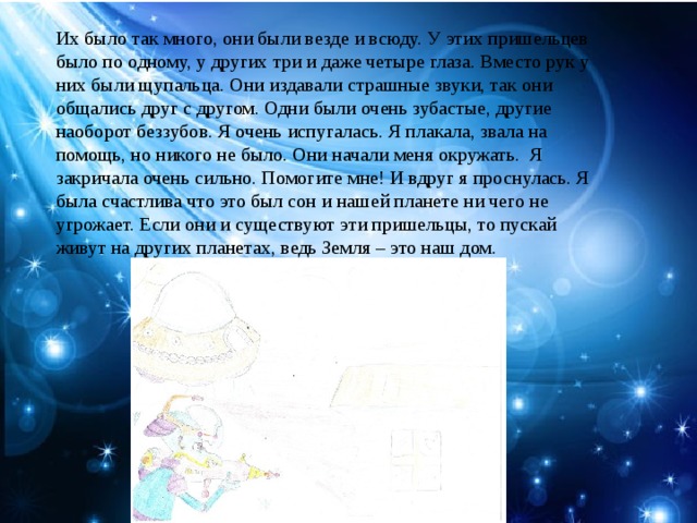 Их было так много, они были везде и всюду. У этих пришельцев было по одному, у других три и даже четыре глаза. Вместо рук у них были щупальца. Они издавали страшные звуки, так они общались друг с другом. Одни были очень зубастые, другие наоборот беззубов. Я очень испугалась. Я плакала, звала на помощь, но никого не было. Они начали меня окружать. Я закричала очень сильно. Помогите мне! И вдруг я проснулась. Я была счастлива что это был сон и нашей планете ни чего не угрожает. Если они и существуют эти пришельцы, то пускай живут на других планетах, ведь Земля – это наш дом.
