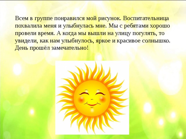 Всем в группе понравился мой рисунок. Воспитательница похвалила меня и улыбнулась мне. Мы с ребятами хорошо провели время. А когда мы вышли на улицу погулять, то увидели, как нам улыбнулось, яркое и красивое солнышко. День прошёл замечательно!
