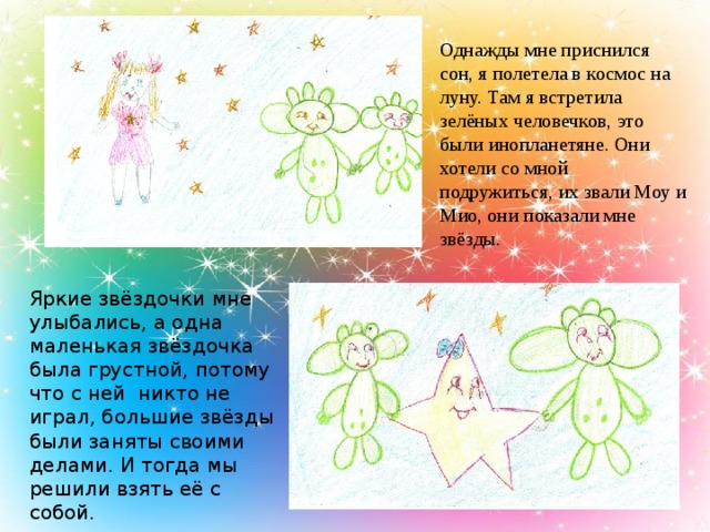 Однажды мне приснился сон, я полетела в космос на луну. Там я встретила зелёных человечков, это были инопланетяне. Они хотели со мной подружиться, их звали Моу и Мио, они показали мне звёзды. Яркие звёздочки мне улыбались, а одна маленькая звёздочка была грустной, потому что с ней никто не играл, большие звёзды были заняты своими делами. И тогда мы решили взять её с собой.