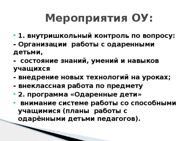 Мероприятия ОУ: 1. внутришкольный контроль по вопросу: - Организации работы с одаренными детьми, - состояние знаний, умений и навыков учащихся - внедрение новых технологий на уроках; - внеклассная работа по предмету 2. программа «Одаренные дети»   внимание системе работы со способными учащимися (планы работы с одарёнными детьми педагогов). 