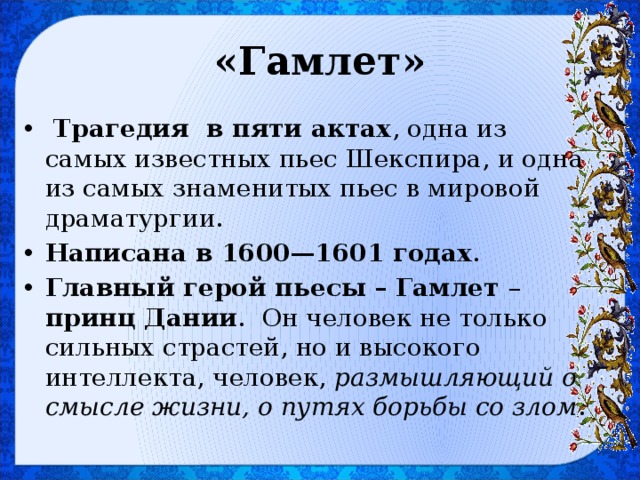 «Гамлет»   Трагедия  в пяти актах , одна из самых известных пьес Шекспира, и одна из самых знаменитых пьес в мировой драматургии. Написана в 1600—1601 годах . Главный герой пьесы – Гамлет – принц Дании . Он человек не только сильных страстей, но и высокого интеллекта, человек, размышляющий о смысле жизни, о путях борьбы со злом . 