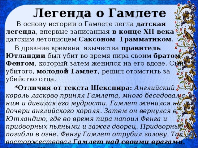 Легенда о Гамлете  В основу истории о Гамлете легла датская легенда , впервые записанная в конце XII века датским летописцем Саксоном Грамматиком . В древние времена язычества правитель Ютландии был убит во время пира своим братом Фенгом , который затем женился на его вдове. Сын убитого, молодой Гамлет , решил отомстить за убийство отца. *Отличия от текста Шекспира: Английский король ласково принял Гамлета, много беседовал с ним и дивился его мудрости. Гамлет женился на дочери английского короля. Затем он вернулся в Ютландию, где во время пира напоил Фенга и придворных пьяными и зажег дворец. Придворные погибли в огне. Фенгу Гамлет отрубил голову. Так восторжествовал Г амлет над своими врагами. Почему Шекспир изменил финал? 