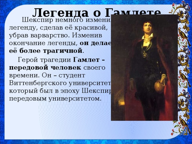 Легенда о Гамлете  Шекспир немного изменил легенду, сделав её красивой, убрав варварство. Изменив окончание легенды, он делает её более трагичной . Герой трагедии Гамлет – передовой человек своего времени. Он – студент Виттенбергского университета, который был в эпоху Шекспира передовым университетом. 