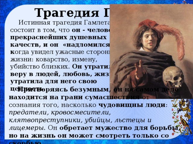 Трагедия Гамлета Истинная трагедия Гамлета состоит в том, что он - человек прекраснейших душевных качеств, и он «надломился», к огда увидел ужасные стороны жизни: коварство, измену, убийство близких. Он утратил веру в людей, любовь, жизнь утратила для него свою ценность. Притворяясь безумным, он на самом деле находится на грани сумасшествия от сознания того, насколько чудовищны люди : предатели, кровосмесители, клятвопреступники, убийцы, льстецы и лицемеры . Он обретает мужество для борьбы, но на жизнь он может смотреть только со скорбью . 