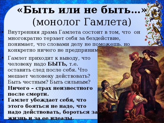 «Быть или не быть…»  (монолог Гамлета) Внутренняя драма Гамлета состоит в том, что он многократно терзает себя за бездействие, понимает, что словами делу не поможешь, но конкретно ничего не предпринимает. Гамлет приходит к выводу, что человеку надо БЫТЬ, т.е. оставить след после себя. Что мешает человеку действовать? Быть честным? Быть сильным? Ничего – страх неизвестного после смерти. Гамлет убеждает себя, что этого бояться не надо, что надо действовать, бороться за жизнь и за ее идеалы. 