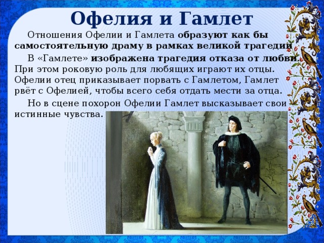 Офелия и Гамлет Отношения Офелии и Гамлета образуют как бы самостоятельную драму в рамках великой трагедии В «Гамлете» изображена трагедия отказа от любви . При этом роковую роль для любящих играют их отцы. Офелии отец приказывает порвать с Гамлетом, Гамлет рвёт с Офелией, чтобы всего себя отдать мести за отца. Но в сцене похорон Офелии Гамлет высказывает свои истинные чувства. 