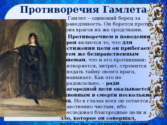 Противоречия Гамлета Гамлет – одинокий борец за справедливость. Он борется против своих врагов их же средствами. Противоречием в поведении героя является то, что для достижения цели он прибегает к тем же безнравственным приемам , что и его противники: притворяется, хитрит, стремится выведать тайну своего врага, обманывает. Как это не парадоксально, – ради благородной цели оказывается виновным в смерти нескольких лиц . Но в глазах всех он остается нравственно чистым, ибо преследовал благородные цели и зло, которое он совершал, всегда было ответом на козни его противников. 