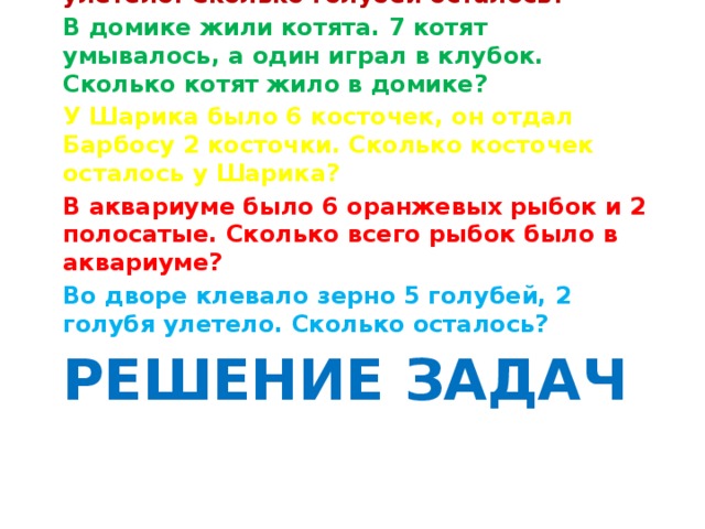 Около дома сидело 5 голубей, 2 голубя улетело. Сколько голубей осталось? В домике жили котята. 7 котят умывалось, а один играл в клубок. Сколько котят жило в домике? У Шарика было 6 косточек, он отдал Барбосу 2 косточки. Сколько косточек осталось у Шарика? В аквариуме было 6 оранжевых рыбок и 2 полосатые. Сколько всего рыбок было в аквариуме? Во дворе клевало зерно 5 голубей, 2 голубя улетело. Сколько осталось? Решение задач 