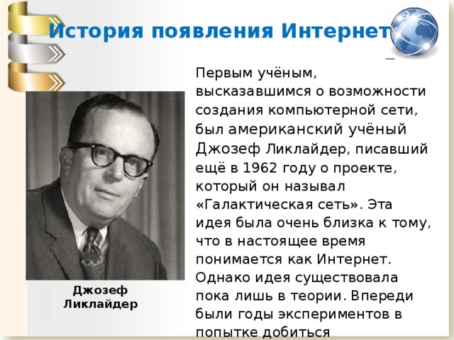 История появления Интернета Первым учёным, высказавшимся о возможности создания компьютерной сети, был американский учёный Джозеф Ликлайдер, писавший ещё в 1962 году о проекте, который он называл «Галактическая сеть». Эта идея была очень близка к тому, что в настоящее время понимается как Интернет. Однако идея существовала пока лишь в теории. Впереди были годы экспериментов в попытке добиться положительного результата. Так начиналась долгая история создания сети Интернет. Джозеф Ликлайдер 