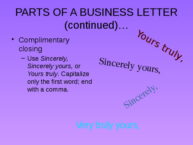 Yours truly, Sincerely, Sincerely yours, PARTS OF A BUSINESS LETTER (continued)… Complimentary closing Use Sincerely, Sincerely yours, or Yours truly . Capitalize only the first word; end with a comma. Use Sincerely, Sincerely yours, or Yours truly . Capitalize only the first word; end with a comma. Very truly yours, 