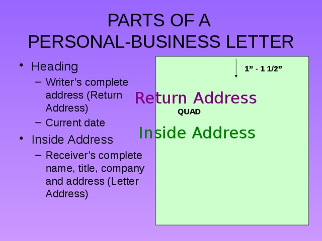 PARTS OF A  PERSONAL-BUSINESS LETTER Heading Writer’s complete address (Return Address) Current date Writer’s complete address (Return Address) Current date Inside Address Receiver’s complete name, title, company and address (Letter Address) Receiver’s complete name, title, company and address (Letter Address) 1” - 1 1/2” Return Address QUAD Inside Address 