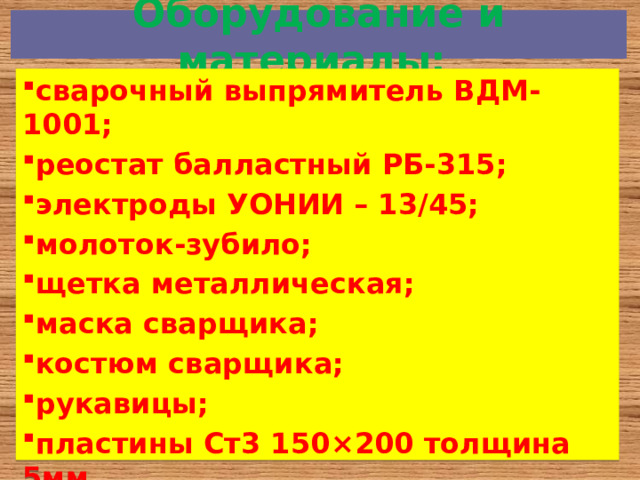  Оборудование и материалы:   сварочный выпрямитель ВДМ-1001; реостат балластный РБ-315; электроды УОНИИ – 13/45; молоток-зубило; щетка металлическая; маска сварщика; костюм сварщика; рукавицы; пластины Ст3 150 ×200 толщина 5мм. 