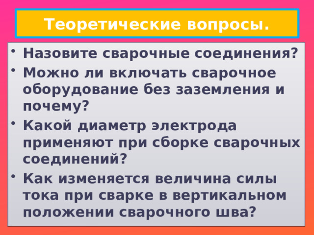 Теоретические вопросы. Назовите сварочные соединения? Можно ли включать сварочное оборудование без заземления и почему? Какой диаметр электрода применяют при сборке сварочных соединений? Как изменяется величина силы тока при сварке в вертикальном положении сварочного шва?  