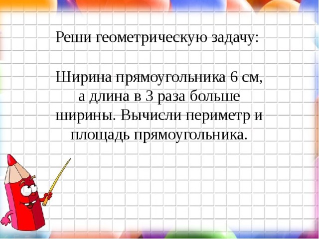 Реши геометрическую задачу: Ширина прямоугольника 6 см, а длина в 3 раза больше ширины. Вычисли периметр и площадь прямоугольника. 
