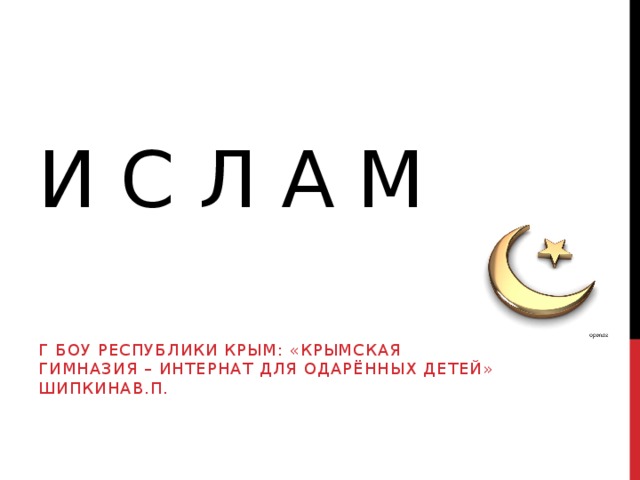 И С Л А М Г БОУ РЕСПУБЛИКИ КРЫМ: «КРЫМСКАЯ ГИМНАЗИЯ – ИНТЕРНАТ ДЛЯ ОДАРЁННЫХ ДЕТЕЙ» ШИПКИНАВ.П. 
