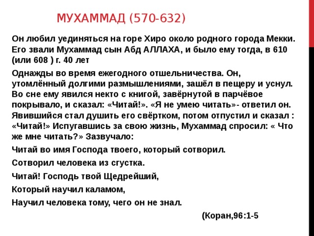 Мухаммад (570-632) Он любил уединяться на горе Хиро около родного города Мекки. Его звали Мухаммад сын Абд АЛЛАХА, и было ему тогда, в 610 (или 608 ) г. 40 лет Однажды во время ежегодного отшельничества. Он, утомлённый долгими размышлениями, зашёл в пещеру и уснул. Во сне ему явился некто с книгой, завёрнутой в парчёвое покрывало, и сказал: «Читай!». «Я не умею читать»- ответил он. Явившийся стал душить его свёртком, потом отпустил и сказал : «Читай!» Испугавшись за свою жизнь, Мухаммад спросил: « Что же мне читать?» Зазвучало: Читай во имя Господа твоего, который сотворил. Сотворил человека из сгустка. Читай! Господь твой Щедрейший, Который научил каламом, Научил человека тому, чего он не знал.  (Коран,96:1-5 