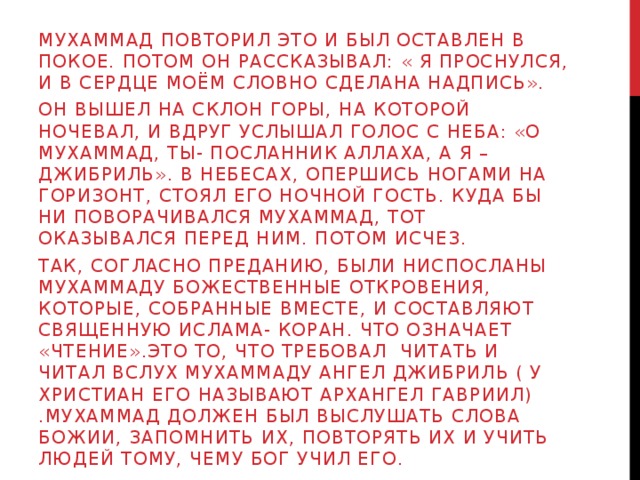 Мухаммад повторил это и был оставлен в покое. Потом он рассказывал: « Я проснулся, и в сердце моём словно сделана надпись». Он вышел на склон горы, на которой ночевал, и вдруг услышал голос с неба: «о мухаммад, ты- Посланник АЛЛАХА, А Я –ДЖИБРИЛЬ». В небесах, опершись ногами на горизонт, стоял его ночной гость. Куда бы ни поворачивался мухаммад, тот оказывался перед ним. Потом исчез. Так, согласно преданию, были ниспосланы мухаммаду божественные откровения, которые, собранные вместе, и составляют священную ислама- коран. Что означает «чтение».это то, Что требовал читать и читал вслух мухаммаду ангел джибриль ( у христиан его называют архангел гавриил) .мухаммад должен был выслушать слова божии, запомнить их, повторять их и учить людей тому, чему Бог учил его. 