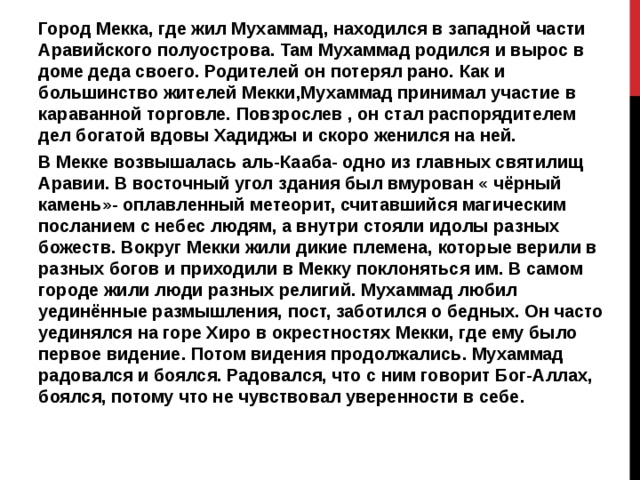 Город Мекка, где жил Мухаммад, находился в западной части Аравийского полуострова. Там Мухаммад родился и вырос в доме деда своего. Родителей он потерял рано. Как и большинство жителей Мекки,Мухаммад принимал участие в караванной торговле. Повзрослев , он стал распорядителем дел богатой вдовы Хадиджы и скоро женился на ней. В Мекке возвышалась аль-Кааба- одно из главных святилищ Аравии. В восточный угол здания был вмурован « чёрный камень»- оплавленный метеорит, считавшийся магическим посланием с небес людям, а внутри стояли идолы разных божеств. Вокруг Мекки жили дикие племена, которые верили в разных богов и приходили в Мекку поклоняться им. В самом городе жили люди разных религий. Мухаммад любил уединённые размышления, пост, заботился о бедных. Он часто уединялся на горе Хиро в окрестностях Мекки, где ему было первое видение. Потом видения продолжались. Мухаммад радовался и боялся. Радовался, что с ним говорит Бог-Аллах, боялся, потому что не чувствовал уверенности в себе. 