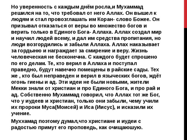 Но уверенность с каждым днём росла,и Мухаммад решился на то, что требовал от него Аллах. Он вышел к людям и стал провозглашать им Коран- слово Божее. Он призывал отказаться от веры во множество богов и верить только в Единого Бога- Аллаха. Аллах создал мир и научил людей всему, и дал им средства пропитания, но люди возгордились и забыли Аллаха. Аллах наказывает за гордыню и награждает за смирение и веру. Жизнь человеческая не бесконечна. С каждого будет спрошено по его делам. Те, кто верил в Аллаха и поступал праведно, будут навечно помещены в райские сады. Тех же , кто был неправеден и верил в языческих богов, ждёт огонь гиены и ад. Эти идеи не были новыми, жители Мекки знали от христиан и про Единого Бога, и про рай и ад. Собственно Мухаммад говорил, что Аллах тот же Бог, что у иудеев и христиан, только они забыли, чему учили их пророки Муса(Моисей) и Иса (Иисус), и исказили их учение. Муххамад поэтому думал,что христиане и иудеи с радостью примут его проповедь, как очищаюшую.  