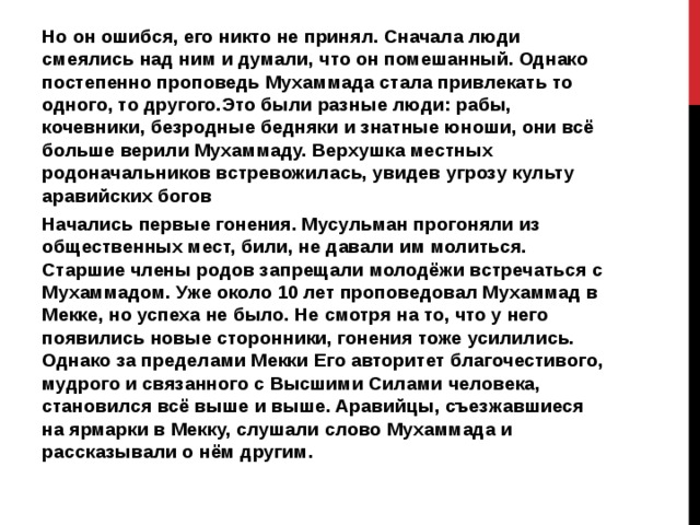 Но он ошибся, его никто не принял. Сначала люди смеялись над ним и думали, что он помешанный. Однако постепенно проповедь Мухаммада стала привлекать то одного, то другого.Это были разные люди: рабы, кочевники, безродные бедняки и знатные юноши, они всё больше верили Мухаммаду. Верхушка местных родоначальников встревожилась, увидев угрозу культу аравийских богов Начались первые гонения. Мусульман прогоняли из общественных мест, били, не давали им молиться. Старшие члены родов запрещали молодёжи встречаться с Мухаммадом. Уже около 10 лет проповедовал Мухаммад в Мекке, но успеха не было. Не смотря на то, что у него появились новые сторонники, гонения тоже усилились. Однако за пределами Мекки Его авторитет благочестивого, мудрого и связанного с Высшими Силами человека, становился всё выше и выше. Аравийцы, съезжавшиеся на ярмарки в Мекку, слушали слово Мухаммада и рассказывали о нём другим. 