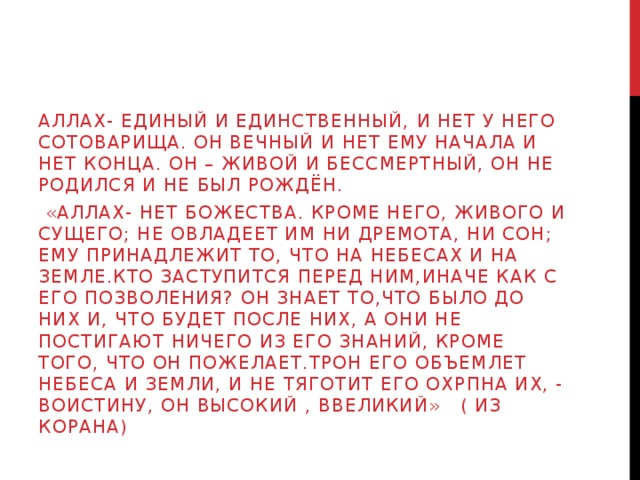 Аллах- Единый и Единственный, и нет у него сотоварища. Он вечный и нет Ему начала и нет конца. Он – живой и бессмертный, Он не родился и не был рождён.  «аллах- нет божества. Кроме НЕГО, ЖИВОГО И СУЩЕГО; НЕ ОВЛАДЕЕТ ИМ НИ ДРЕмОТА, НИ СОН; ЕМУ ПРИНАДЛЕЖИТ ТО, ЧТО НА НЕБЕСАХ И НА ЗЕМЛЕ.Кто заступится перед ним,иначе как с его позволения? Он знает то,что было до них и, что будет после них, а они не постигают ничего из его знаний, кроме того, что он пожелает.ТРОН ЕГО ОБЪЕМЛЕТ НЕБЕСА И ЗЕМЛИ, И НЕ ТЯГОТИТ ЕГО ОХРПНА ИХ, - ВОИСТИНУ, Он высокий , ввеликий» ( из корана) 