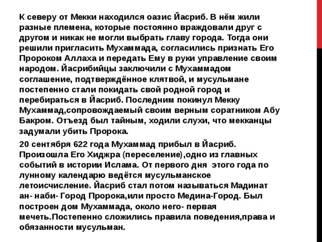 К северу от Мекки находился оазис Йасриб. В нём жили разные племена, которые постоянно враждовали друг с другом и никак не могли выбрать главу города. Тогда они решили пригласить Мухаммада, согласились признать Его Пророком Аллаха и передать Ему в руки управление своим народом. Йасрибийцы заключили с Мухаммадом соглашение, подтверждённое клятвой, и мусульмане постепенно стали покидать свой родной город и перебираться в Йасриб. Последним покинул Мекку Мухаммад,сопровождаемый своим верным соратником Абу Бакром. Отъезд был тайным, ходили слухи, что мекканцы задумали убить Пророка. 20 сентября 622 года Мухаммад прибыл в Йасриб. Произошла Его Хиджра (переселение),одно из главных событий в истории Ислама. От первого дня этого года по лунному календарю ведётся мусульманское летоисчисление. Йасриб стал потом называться Мадинат ан- наби- Город Пророка,или просто Медина-Город. Был построен дом Мухаммада, около него- первая мечеть.Постепенно сложились правила поведения,права и обязанности мусульман. 