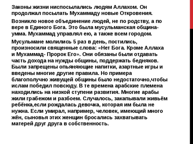Законы жизни ниспосылались людям Аллахом. Он продолжал посылать Мухаммаду новые Откровения. Возникло новое объединение людей, не по родству, а по вере в Единого Бога. Это была мусульманская община- умма. Мухаммад управлял ею, а также всем городом. Мусульмане молились 5 раз в день, постились, произносили священные слова: «Нет Бога. Кроме Аллаха и Мухаммад- Пророк Его». Они обязаны были отдавать часть дохода на нужды общины, поддержать бедняков. Были запрещены опьяняющие напитки, азартные игры и введены многие другие правила. Но примера благополучно живущей общины было недостаточно,чтобы ислам победил повсюду. В те времена арабские племена находились на низкой ступени развития. Многие арабы жили грабежом и разбоем. Случалось, закапывали живьём ребёнка,если рождалась девочка, которая им была не нужна. Если умирал, например, человек, имеющий много жён, сыновья этих женщин бросались захватывать матерей друг друга в собственность. 