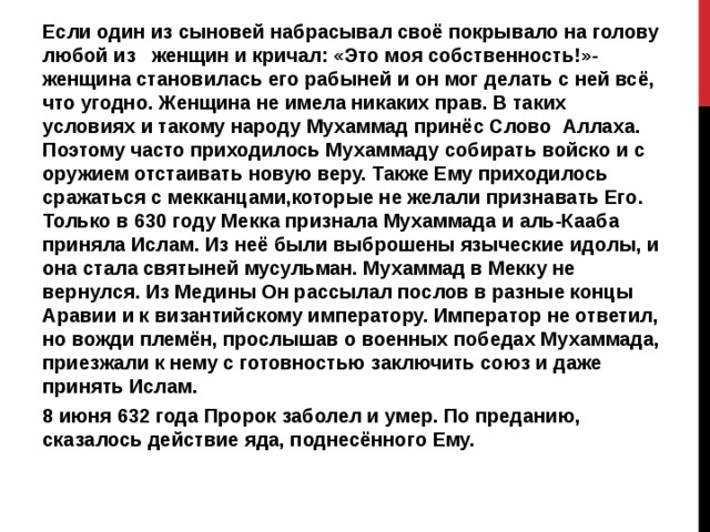 Если один из сыновей набрасывал своё покрывало на голову любой из женщин и кричал: «Это моя собственность!»- женщина становилась его рабыней и он мог делать с ней всё, что угодно. Женщина не имела никаких прав. В таких условиях и такому народу Мухаммад принёс Слово Аллаха. Поэтому часто приходилось Мухаммаду собирать войско и с оружием отстаивать новую веру. Также Ему приходилось сражаться с мекканцами,которые не желали признавать Его. Только в 630 году Мекка признала Мухаммада и аль-Кааба приняла Ислам. Из неё были выброшены языческие идолы, и она стала святыней мусульман. Мухаммад в Мекку не вернулся. Из Медины Он рассылал послов в разные концы Аравии и к византийскому императору. Император не ответил, но вожди племён, прослышав о военных победах Мухаммада, приезжали к нему с готовностью заключить союз и даже принять Ислам. 8 июня 632 года Пророк заболел и умер. По преданию, сказалось действие яда, поднесённого Ему. 