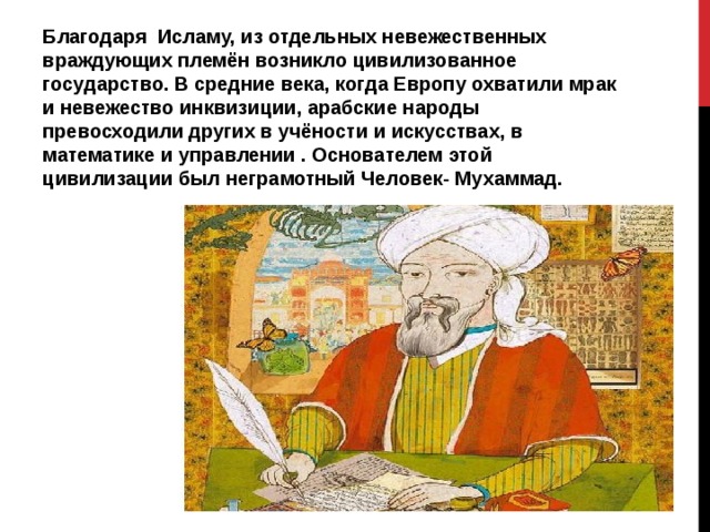 Благодаря Исламу, из отдельных невежественных враждующих племён возникло цивилизованное государство. В средние века, когда Европу охватили мрак и невежество инквизиции, арабские народы превосходили других в учёности и искусствах, в математике и управлении . Основателем этой цивилизации был неграмотный Человек- Мухаммад. 