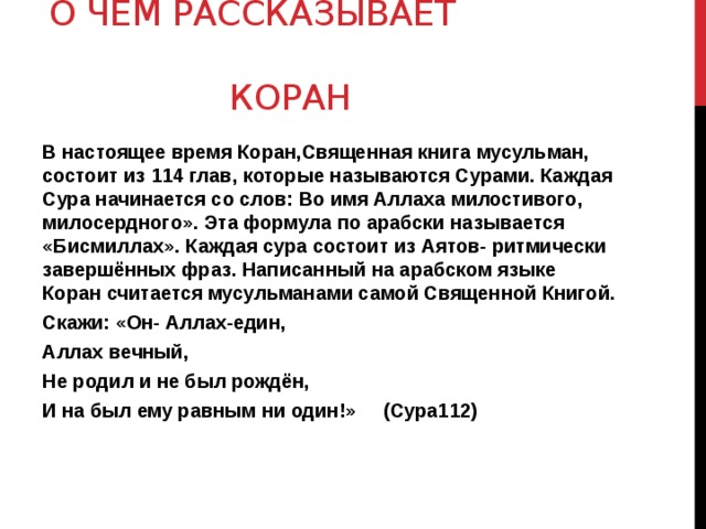 О чём рассказывает  Коран В настоящее время Коран,Священная книга мусульман, состоит из 114 глав, которые называются Сурами. Каждая Сура начинается со слов: Во имя Аллаха милостивого, милосердного». Эта формула по арабски называется «Бисмиллах». Каждая сура состоит из Аятов- ритмически завершённых фраз. Написанный на арабском языке Коран считается мусульманами самой Священной Книгой. Скажи: «Он- Аллах-един, Аллах вечный, Не родил и не был рождён, И на был ему равным ни один!» (Сура112) 